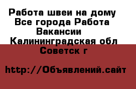 Работа швеи на дому - Все города Работа » Вакансии   . Калининградская обл.,Советск г.